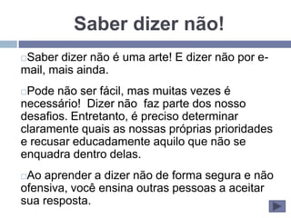 Saber dizer não!
Saber dizer não é uma arte! E dizer não por e-
mail, mais ainda.
Pode não ser fácil, mas muitas vezes é
necessário! Dizer não faz parte dos nosso
desafios. Entretanto, é preciso determinar
claramente quais as nossas próprias prioridades
e recusar educadamente aquilo que não se
enquadra dentro delas.
Ao aprender a dizer não de forma segura e não
ofensiva, você ensina outras pessoas a aceitar
sua resposta.
 