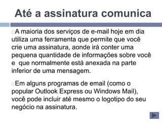 Até a assinatura comunica
 A maioria dos serviços de e-mail hoje em dia
utiliza uma ferramenta que permite que você
crie uma assinatura, aonde irá conter uma
pequena quantidade de informações sobre você
e que normalmente está anexada na parte
inferior de uma mensagem.
Em alguns programas de email (como o
popular Outlook Express ou Windows Mail),
você pode incluir até mesmo o logotipo do seu
negócio na assinatura.
 
