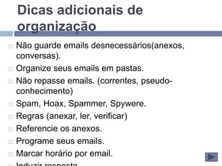 Dicas adicionais de
    organização
   Não guarde emails desnecessários(anexos,
    conversas).
   Organize seus emails em pastas.
   Não repasse emails. (correntes, pseudo-
    conhecimento)
   Spam, Hoax, Spammer, Spywere.
   Regras (anexar, ler, verificar)
   Referencie os anexos.
   Programe seus emails.
   Marcar horário por email.
 