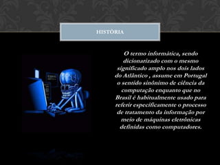 HISTÒRIA


         O termo informática, sendo
         dicionarizado com o mesmo
      significado amplo nos dois lados
     do Atlântico , assume em Portugal
      o sentido sinônimo de ciência da
        computação enquanto que no
     Brasil é habitualmente usado para
     referir especificamente o processo
      de tratamento da informação por
        meio de máquinas eletrônicas
       definidas como computadores.
 