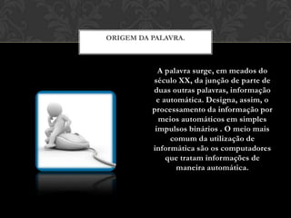 ORIGEM DA PALAVRA.



            A palavra surge, em meados do
          século XX, da junção de parte de
          duas outras palavras, informação
           e automática. Designa, assim, o
          processamento da informação por
            meios automáticos em simples
           impulsos binários . O meio mais
               comum da utilização de
          informática são os computadores
              que tratam informações de
                 maneira automática.
 