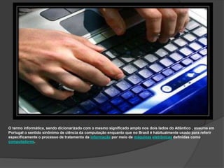 O termo informática, sendo dicionarizado com o mesmo significado amplo nos dois lados do Atlântico , assume em
Portugal o sentido sinônimo de ciência da computação enquanto que no Brasil é habitualmente usado para referir
especificamente o processo de tratamento da informação por meio de máquinas eletrônicas definidas como
computadores.
 