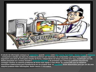 O estudo da informação começou na matemática quando nomes como Alan Turing, Kurt Gödel , Alonzo Church e Pitágoras
, começaram a estudar que tipos de problemas poderiam ser resolvidos, ou computados, por elementos humanos que
seguissem uma série de instruções simples de forma, independente do tempo requerido para isso. A motivação por trás
destas pesquisas era o avanço durante a revolução industrial e da promessa que máquinas poderiam futuramente
conseguir resolver os mesmos problemas de forma mais rápida e mais eficaz. Do mesmo jeito que as indústrias
manuseiam matéria-prima para transformá-la em um produto final, os algoritmos foram desenhados para que um dia uma
máquina pudesse tratar informações. Assim nasceu a informática.
 