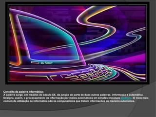 Conceito da palavra Informática:
A palavra surge, em meados do século XX, da junção de parte de duas outras palavras, informação e automática.
Designa, assim, o processamento da informação por meios automáticos em simples impulsos binários . O meio mais
comum da utilização de informática são os computadores que tratam informações de maneira automática.
 