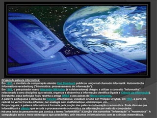 Origem da palavra informática:
Em 1957, o cientista da computação alemão Karl Steinbuch publicou um jornal chamado Informatik: Automatische
Informationsverarbeitung ("Informática: processamento de informação").
Em 1966, o pesquisador russo Alexander Mikhailov (e colaboradores) chegou a utilizar o conceito "Informatika"
relacionado a uma disciplina que estuda, organiza e dissemina a informação científica (ligada a Ciência da Informação).
Entretanto, essa definição ficou restrita a antiga URSS e aos países do Bloco comunista.
A palavra portuguesa é derivada do francês informatique, vocábulo criado por Philippe Dreyfus, em 1962, a partir do
radical do verbo francês informer, por analogia com mathématique, électronique, etc.
Em português, a palavra informática é formada pela junção das palavras informação + automática. Pode dizer-se que
informática é a ciência que estuda o processamento automático da informação por meio do computador.
Há uma linha de pensamento que conduz o termo "informática" à junção dos conceitos "informação" e "matemática". A
computação seria o meio tecnológico que possibilitou unir insumos informacionais com as ciências matemáticas.
 