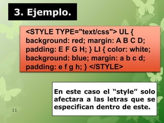 3. Ejemplo.

     <STYLE TYPE="text/css"> UL {
     background: red; margin: A B C D;
     padding: E F G H; } LI { color: white;
     background: blue; margin: a b c d;
     padding: e f g h; } </STYLE>


             En este caso el “style” solo
             afectara a las letras que se
11
             especifican dentro de este.
 