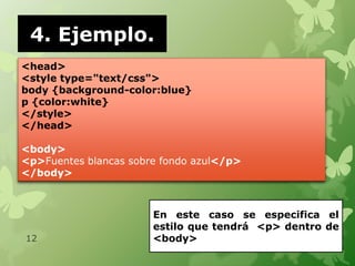 4. Ejemplo.
<head>
<style type="text/css">
body {background-color:blue}
p {color:white}
</style>
</head>

<body>
<p>Fuentes blancas sobre fondo azul</p>
</body>



                       En este caso se especifica el
                       estilo que tendrá <p> dentro de
12                     <body>
 