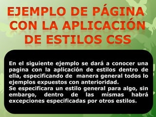 En el siguiente ejemplo se dará a conocer una
pagina con la aplicación de estilos dentro de
ella, especificando de manera general todos lo
ejemplos expuestos con anterioridad.
Se especificara un estilo general para algo, sin
embargo, dentro de las mismas habrá
excepciones especificadas por otros estilos.
13
 