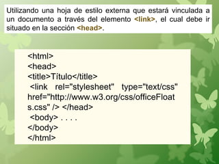 Utilizando una hoja de estilo externa que estará vinculada a
un documento a través del elemento <link>, el cual debe ir
situado en la sección <head>.


      <html>
      <head>
      <title>Título</title>
       <link rel="stylesheet" type="text/css"
      href="http://www.w3.org/css/officeFloat
      s.css" /> </head>
       <body> . . . .
      </body>
      </html>
 