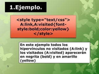 1.Ejemplo.

      <style type="text/css">
       A:link,A:visited{font-
      style:bold;color:yellow}
              </style>

       En este ejemplo todos los
       hipervínculos no visitados (A:link) y
       los visitados (A:visited) aparecerán
       en negrita (bold) y en amarillo
       (yellow)
9
 