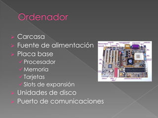    Carcasa
   Fuente de alimentación
   Placa base
     Procesador
     Memoria
     Tarjetas
     Slots de expansión
   Unidades de disco
   Puerto de comunicaciones
 