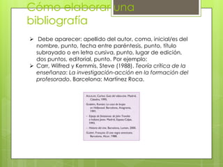 Cómo elaborar una
bibliografía
 Debe aparecer: apellido del autor, coma, inicial/es del
  nombre, punto, fecha entre paréntesis, punto, título
  subrayado o en letra cursiva, punto, lugar de edición,
  dos puntos, editorial, punto. Por ejemplo:
 Carr, Wilfred y Kemmis, Steve (1988). Teoría crítica de la
  enseñanza: La investigación-acción en la formación del
  profesorado. Barcelona: Martínez Roca.
 