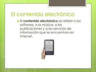 El contenido electrónico
   El contenido electrónico se refiere a los
    software, a la música, a las
    publicaciones y a los servicios de
    información que se encuentran en
    Internet.
 