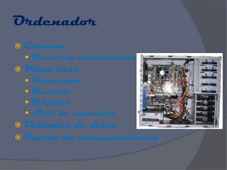 Ordenador
   Carcasa
     Fuente de alimentación
   Placa base
       Procesador
       Memoria
       Tarjetas
       Slots de expansión
 Unidades de disco
 Puerto de comunicaciones
 