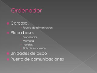  Carcasa.
 Fuente de alimentacion.
 Placa base.
 Procesador
 Memoria
 tarjetas
 Slots de expansión
 Unidades de disco
 Puerto de comunicaciones
 