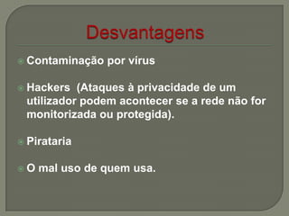  Contaminação por vírus
 Hackers (Ataques à privacidade de um
utilizador podem acontecer se a rede não for
monitorizada ou protegida).
 Pirataria
 O mal uso de quem usa.
 