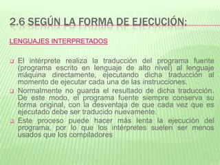 2.6 SEGÚN LA FORMA DE EJECUCIÓN:
LENGUAJES INTERPRETADOS
 El intérprete realiza la traducción del programa fuente
(programa escrito en lenguaje de alto nivel) al lenguaje
máquina directamente, ejecutando dicha traducción al
momento de ejecutar cada una de las instrucciones.
 Normalmente no guarda el resultado de dicha traducción.
De este modo, el programa fuente siempre conserva su
forma original, con la desventaja de que cada vez que es
ejecutado debe ser traducido nuevamente.
 Este proceso puede hacer más lenta la ejecución del
programa, por lo que los intérpretes suelen ser menos
usados que los compiladores
 