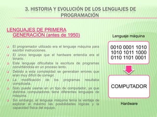 3. HISTORIA Y EVOLUCIÓN DE LOS LENGUAJES DE
PROGRAMACIÓN
LENGUAJES DE PRIMERA
GENERACIÓN (antes de 1950)
 El programador utilizado era el lenguaje máquina para
escribir instrucciones.
 El único lenguaje que el hardware entendía era el
binario.
 Este lenguaje dificultaba la escritura de programas
convirtiéndola en un proceso lento.
 Debido a esta complejidad se generaban errores que
eran muy difícil de corregir.
 La modificación de los programas resultaba
complicada.
 Solo puede usarse en un tipo de computador, ya que
distintos computadores tiene diferentes lenguajes de
máquina.
 Sin embargo, el lenguaje máquina tenía la ventaja de
explorar al máximo las posibilidades lógicas y la
capacidad física del equipo.
0010 0001 1010
1010 1011 1000
0110 1101 0001
COMPUTADOR
Lenguaje máquina
Hardware
 