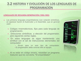 3.2 HISTORIA Y EVOLUCIÓN DE LOS LENGUAJES DE
PROGRAMACIÓN
LENGUAJES DE SEGUNDA GENERACIÓN (1950-1955)
 Los primeros lenguajes ensambladores (con notación simbólica),
en aparecer fueron el AutoCoder y el Assembler, que en general
usan:
 Códigos mnemotécnicos, fijos para cada lenguaje de
programación.
 Direcciones simbólicas, a elección del programador,
pero siguiendo ciertas reglas.
 En estos lenguajes se sigue manteniendo una
similitud con el set de instrucciones elementales del
computador
- Sirven para un solo tipo de computador.
- El programador debe conocer bien el equipo.
 Al no estar en código binario, necesitan un programa
traductor que los convierta: "El ensamblador"
 
