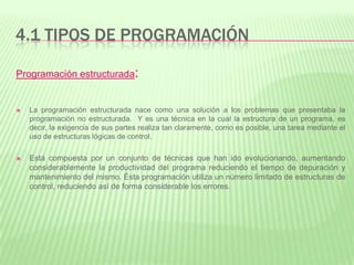 4.1 TIPOS DE PROGRAMACIÓN
Programación estructurada:
 La programación estructurada nace como una solución a los problemas que presentaba la
programación no estructurada. Y es una técnica en la cual la estructura de un programa, es
decir, la exigencia de sus partes realiza tan claramente, como es posible, una tarea mediante el
uso de estructuras lógicas de control.
 Está compuesta por un conjunto de técnicas que han ido evolucionando, aumentando
considerablemente la productividad del programa reduciendo el tiempo de depuración y
mantenimiento del mismo. Ésta programación utiliza un número limitado de estructuras de
control, reduciendo así de forma considerable los errores.
 