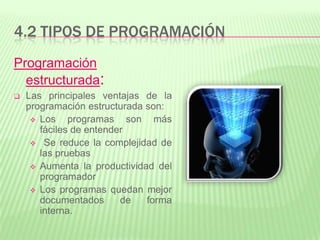4.2 TIPOS DE PROGRAMACIÓN
Programación
estructurada:
 Las principales ventajas de la
programación estructurada son:
 Los programas son más
fáciles de entender
 Se reduce la complejidad de
las pruebas
 Aumenta la productividad del
programador
 Los programas quedan mejor
documentados de forma
interna.
 