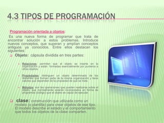 4.3 TIPOS DE PROGRAMACIÓN
Programación orientada a objetos:
Es una nueva forma de programar que trata de
encontrar solución a estos problemas. Introduce
nuevos conceptos, que superan y amplían conceptos
antiguos ya conocidos. Entre ellos destacan los
siguientes:
 Objeto: cápsula dividida en tres partes:
 Relaciones: permiten que el objeto se inserte en la
organización y están formadas esencialmente por punteros a
otros objetos.
 Propiedades: distinguen un objeto determinado de los
restantes que forman parte de la misma organización y tiene
valores que dependen de la propiedad de que se trate.
 Métodos: son las operaciones que pueden realizarse sobre el
objeto, que normalmente estarán incorporados en forma de
programas (código) que el objeto es capaz de ejecutar.
 clase: construcción que utilizada como un
modelo (o plantilla) para crear objetos de ese tipo.
El modelo describe el estado y el comportamiento
que todos los objetos de la clase comparten.
 