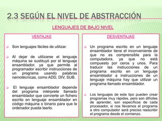 2.3 SEGÚN EL NIVEL DE ABSTRACCIÓN
VENTAJAS
 Son lenguajes fáciles de utilizar.
 Al dejar de utilizarse el lenguaje
máquina se sustituyó por el lenguaje
ensamblador, ya que permite al
programador escribir instrucciones de
un programa usando palabras
nemotécnicas, como ADD, DIV, SUB.
 El lenguaje ensamblador depende
del programa intérprete llamado
ensamblador que convierte un fichero
escrito en lenguaje ensamblador en
código máquina o binario para que le
ordenador pueda leerlo.
DESVENTAJAS
 Un programa escrito en un lenguaje
ensamblador tiene el inconveniente de
que no es comprensible para la
computadora, ya que no está
compuesto por ceros y unos. Para
traducir las instrucciones de un
programa escrito en un lenguaje
ensamblador a instrucciones de un
lenguaje máquina hay que utilizar un
programa llamado ensamblador.
 Los lenguajes de este tipo pueden crear
programas muy rápidos, pero son difíciles
de aprender, son específicos de cada
procesador, si nos llevamos el programa
a otro computador será preciso reescribir
el programa desde el comienzo.
LENGUAJES DE BAJO NIVEL
 