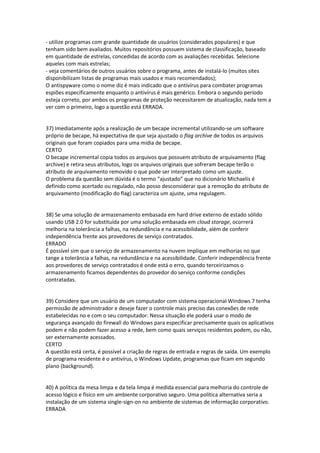 - utilize programas com grande quantidade de usuários (considerados populares) e que
tenham sido bem avaliados. Muitos repositórios possuem sistema de classificação, baseado
em quantidade de estrelas, concedidas de acordo com as avaliações recebidas. Selecione
aqueles com mais estrelas;
- veja comentários de outros usuários sobre o programa, antes de instalá-lo (muitos sites
disponibilizam listas de programas mais usados e mais recomendados);
O antispyware como o nome diz é mais indicado que o antivírus para combater programas
espiões especificamente enquanto o antivírus é mais genérico. Embora o segundo período
esteja correto, por ambos os programas de proteção necessitarem de atualização, nada tem a
ver com o primeiro, logo a questão está ERRADA.
37) Imediatamente após a realização de um becape incremental utilizando-se um software
próprio de becape, há expectativa de que seja ajustado o flag archive de todos os arquivos
originais que foram copiados para uma mídia de becape.
CERTO
O becape incremental copia todos os arquivos que possuem atributo de arquivamento (flag
archive) e retira seus atributos, logo os arquivos originais que sofreram becape terão o
atributo de arquivamento removido o que pode ser interpretado como um ajuste.
O problema da questão sem dúvida é o termo “ajustado” que no dicionário Michaelis é
definido como acertado ou regulado, não posso desconsiderar que a remoção do atributo de
arquivamento (modificação do flag) caracteriza um ajuste, uma regulagem.
38) Se uma solução de armazenamento embasada em hard drive externo de estado sólido
usando USB 2.0 for substituída por uma solução embasada em cloud storage, ocorrerá
melhoria na tolerância a falhas, na redundância e na acessibilidade, além de conferir
independência frente aos provedores de serviço contratados.
ERRADO
É possível sim que o serviço de armazenamento na nuvem implique em melhorias no que
tange a tolerância a falhas, na redundância e na acessibilidade. Conferir independência frente
aos provedores de serviço contratados é onde está o erro, quando terceirizamos o
armazenamento ficamos dependentes do provedor do serviço conforme condições
contratadas.
39) Considere que um usuário de um computador com sistema operacional Windows 7 tenha
permissão de administrador e deseje fazer o controle mais preciso das conexões de rede
estabelecidas no e com o seu computador. Nessa situação ele poderá usar o modo de
segurança avançado do firewall do Windows para especificar precisamente quais os aplicativos
podem e não podem fazer acesso a rede, bem como quais serviços residentes podem, ou não,
ser externamente acessados.
CERTO
A questão está certa, é possível a criação de regras de entrada e regras de saída. Um exemplo
de programa residente é o antivírus, o Windows Update, programas que ficam em segundo
plano (background).
40) A política da mesa limpa e da tela limpa é medida essencial para melhoria do controle de
acesso lógico e físico em um ambiente corporativo seguro. Uma política alternativa seria a
instalação de um sistema single-sign-on no ambiente de sistemas de informação corporativo.
ERRADA
 