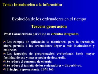 1964: Caracterizada por el uso de circuitos integrados.
Los campos de aplicación se mantienen, pero la tecnología
ahora permite a los ordenadores llegar a más instituciones y
empresas.
Los lenguajes de programación evolucionan hacia mayor
facilidad de uso y mayor poder de desarrollo.
Se reduce el consumo de energía.
Se reduce el tamaño de los ordenadores y dispositivos.
Principal representante: IBM 360.
Evolución de los ordenadores en el tiempo
Tercera generación
Tema: Introducción a la Informática
 