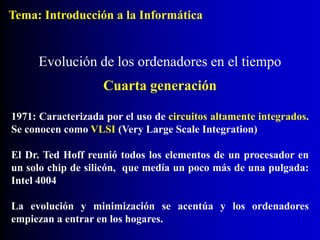1971: Caracterizada por el uso de circuitos altamente integrados.
Se conocen como VLSI (Very Large Scale Integration)
El Dr. Ted Hoff reunió todos los elementos de un procesador en
un solo chip de silicón, que medía un poco más de una pulgada:
Intel 4004
La evolución y minimización se acentúa y los ordenadores
empiezan a entrar en los hogares.
Evolución de los ordenadores en el tiempo
Cuarta generación
Tema: Introducción a la Informática
 