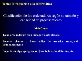 Mainframe
Es un ordenador de gran tamaño y costo elevado.
Soporta cientos o hasta miles de usuarios trabajando
simultáneamente.
Soporta múltiples programas ejecutándose simultáneamente.
Clasificación de los ordenadores según su tamaño y
capacidad de procesamiento
Tema: Introducción a la Informática
 