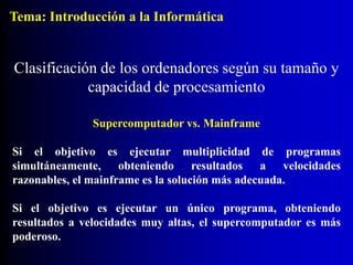 Supercomputador vs. Mainframe
Si el objetivo es ejecutar multiplicidad de programas
simultáneamente, obteniendo resultados a velocidades
razonables, el mainframe es la solución más adecuada.
Si el objetivo es ejecutar un único programa, obteniendo
resultados a velocidades muy altas, el supercomputador es más
poderoso.
Clasificación de los ordenadores según su tamaño y
capacidad de procesamiento
Tema: Introducción a la Informática
 