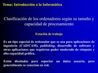 Estación de trabajo
Es un tipo especial de ordenador que se usa para aplicaciones de
ingeniería (CAD/CAM), publishing, desarrollo de software y
otras aplicaciones que requieran poder moderado de cómputo y
alta capacidad gráfica.
Están diseñadas para soportar un único usuario, pero
generalmente se conectan en red.
Clasificación de los ordenadores según su tamaño y
capacidad de procesamiento
Tema: Introducción a la Informática
 