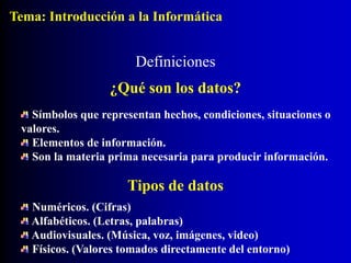 Símbolos que representan hechos, condiciones, situaciones o
valores.
Elementos de información.
Son la materia prima necesaria para producir información.
Definiciones
¿Qué son los datos?
Tipos de datos
Numéricos. (Cifras)
Alfabéticos. (Letras, palabras)
Audiovisuales. (Música, voz, imágenes, video)
Físicos. (Valores tomados directamente del entorno)
Tema: Introducción a la Informática
 