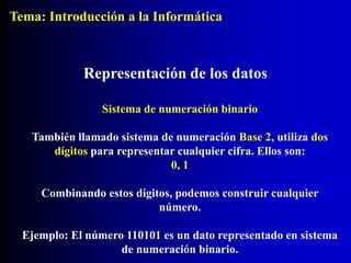 Sistema de numeración binario
También llamado sistema de numeración Base 2, utiliza dos
dígitos para representar cualquier cifra. Ellos son:
0, 1
Combinando estos dígitos, podemos construir cualquier
número.
Ejemplo: El número 110101 es un dato representado en sistema
de numeración binario.
Representación de los datos
Tema: Introducción a la Informática
 