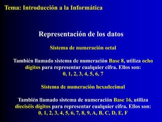 Sistema de numeración octal
También llamado sistema de numeración Base 8, utiliza ocho
dígitos para representar cualquier cifra. Ellos son:
0, 1, 2, 3, 4, 5, 6, 7
Representación de los datos
Sistema de numeración hexadecimal
También llamado sistema de numeración Base 16, utiliza
dieciséis dígitos para representar cualquier cifra. Ellos son:
0, 1, 2, 3, 4, 5, 6, 7, 8, 9, A, B, C, D, E, F
Tema: Introducción a la Informática
 