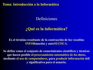 Definiciones
Es el término resultante de la contracción de los vocablos
INFORmación y autoMÁTICA.
Se define como el conjunto de conocimientos científicos y técnicos
que hacen posible el procesamiento automático de los datos,
mediante el uso de computadores, para producir información útil
y significativa para el usuario.
¿Qué es la informática?
Tema: Introducción a la Informática
 
