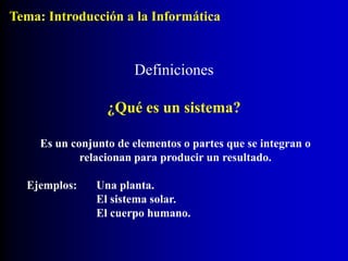 Definiciones
¿Qué es un sistema?
Es un conjunto de elementos o partes que se integran o
relacionan para producir un resultado.
Ejemplos: Una planta.
El sistema solar.
El cuerpo humano.
Tema: Introducción a la Informática
 