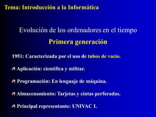 1951: Caracterizada por el uso de tubos de vacío.
Aplicación: científica y militar.
Programación: En lenguaje de máquina.
Almacenamiento: Tarjetas y cintas perforadas.
Principal representante: UNIVAC I.
Evolución de los ordenadores en el tiempo
Primera generación
Tema: Introducción a la Informática
 