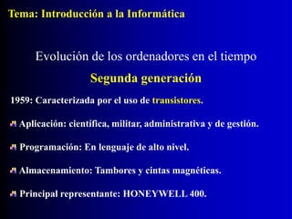 1959: Caracterizada por el uso de transistores.
Aplicación: científica, militar, administrativa y de gestión.
Programación: En lenguaje de alto nivel.
Almacenamiento: Tambores y cintas magnéticas.
Principal representante: HONEYWELL 400.
Evolución de los ordenadores en el tiempo
Segunda generación
Tema: Introducción a la Informática
 