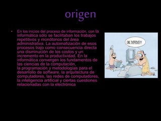 origen
• En los inicios del proceso de información, con la
informática sólo se facilitaban los trabajos
repetitivos y monótonos del área
administrativa. La automatización de esos
procesos trajo como consecuencia directa
una disminución de los costos y un
incremento en la productividad. En la
informática convergen los fundamentos de
las ciencias de la computación,
la programación y metodologías para el
desarrollo de software, la arquitectura de
computadores, las redes de computadores,
la inteligencia artificial y ciertas cuestiones
relacionadas con la electrónica.
 