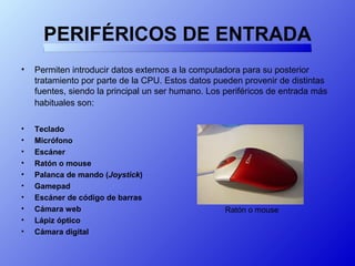 PERIFÉRICOS DE ENTRADA
• Permiten introducir datos externos a la computadora para su posterior
tratamiento por parte de la CPU. Estos datos pueden provenir de distintas
fuentes, siendo la principal un ser humano. Los periféricos de entrada más
habituales son:
• Teclado
• Micrófono
• Escáner
• Ratón o mouse
• Palanca de mando (Joystick)
• Gamepad
• Escáner de código de barras
• Cámara web
• Lápiz óptico
• Cámara digital
Ratón o mouse
 