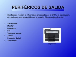 PERIFÉRICOS DE SALIDA
• Son los que reciben la información procesada por la CPU y la reproducen,
de modo que sea perceptible por el usuario. Algunos ejemplos son:
• Visualizador
• Monitor
• Impresora
• Fax
• Tarjeta de sonido
• Altavoz
• Proyector digital
• Auriculares
Impresora
 