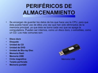 PERIFÉRICOS DE
ALMACENAMIENTO
• Se encargan de guardar los datos de los que hace uso la CPU, para que
ésta pueda hacer uso de ellos una vez que han sido eliminados de la
memoria principal, ya que ésta se borra cada vez que se apaga la
computadora. Pueden ser internos, como un disco duro, o extraíbles, como
un CD. Los más comunes son:
• Disco duro
• Disquete
• Unidad de CD
• Unidad de DVD
• Unidad de Blu-ray Disc
• Memoria flash
• Memoria USB
• Cinta magnética
• Tarjeta perforada
• Memoria portátil
Memoria USB
 