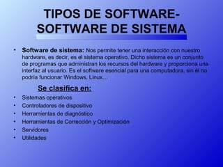 TIPOS DE SOFTWARE-
SOFTWARE DE SISTEMA
• Software de sistema: Nos permite tener una interacción con nuestro
hardware, es decir, es el sistema operativo. Dicho sistema es un conjunto
de programas que administran los recursos del hardware y proporciona una
interfaz al usuario. Es el software esencial para una computadora, sin él no
podría funcionar Windows, Linux…
Se clasifica en:
• Sistemas operativos
• Controladores de dispositivo
• Herramientas de diagnóstico
• Herramientas de Corrección y Optimización
• Servidores
• Utilidades
 