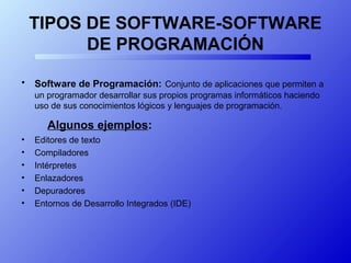 TIPOS DE SOFTWARE-SOFTWARE
DE PROGRAMACIÓN
• Software de Programación: Conjunto de aplicaciones que permiten a
un programador desarrollar sus propios programas informáticos haciendo
uso de sus conocimientos lógicos y lenguajes de programación.
Algunos ejemplos:
• Editores de texto
• Compiladores
• Intérpretes
• Enlazadores
• Depuradores
• Entornos de Desarrollo Integrados (IDE)
 