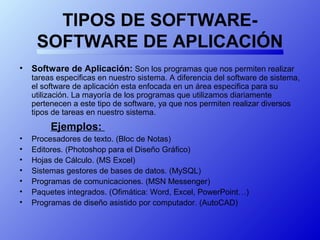 TIPOS DE SOFTWARE-
SOFTWARE DE APLICACIÓN
• Software de Aplicación: Son los programas que nos permiten realizar
tareas especificas en nuestro sistema. A diferencia del software de sistema,
el software de aplicación esta enfocada en un área especifica para su
utilización. La mayoría de los programas que utilizamos diariamente
pertenecen a este tipo de software, ya que nos permiten realizar diversos
tipos de tareas en nuestro sistema.
Ejemplos:
• Procesadores de texto. (Bloc de Notas)
• Editores. (Photoshop para el Diseño Gráfico)
• Hojas de Cálculo. (MS Excel)
• Sistemas gestores de bases de datos. (MySQL)
• Programas de comunicaciones. (MSN Messenger)
• Paquetes integrados. (Ofimática: Word, Excel, PowerPoint…)
• Programas de diseño asistido por computador. (AutoCAD)
 