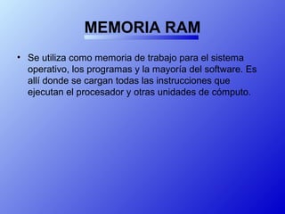 MEMORIA RAM
• Se utiliza como memoria de trabajo para el sistema
operativo, los programas y la mayoría del software. Es
allí donde se cargan todas las instrucciones que
ejecutan el procesador y otras unidades de cómputo.
 