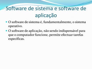 Software de sistema e software de
aplicação
 O software de sistema é, fundamentalmente, o sistema

operativo.
 O software de aplicação, não sendo indispensável para
que o computador funcione, permite efectuar tarefas
específicas.

 