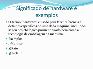 Significado de hardware e
exemplos
 O termo "hardware" é usado para fazer referência a






detalhes específicos de uma dada máquina, incluindose seu projeto lógico pormenorizado bem como a
tecnologia de embalagem da máquina.
Exemplos:
1)Monitor
2)Rato
3)Teclado

 